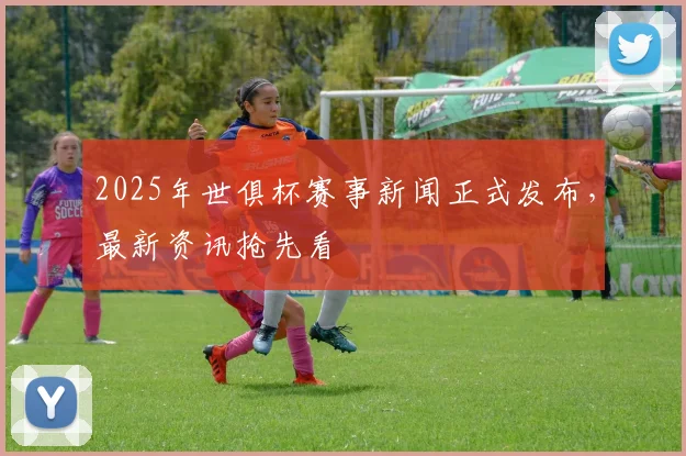 2025年世俱杯赛事新闻正式发布,最新资讯抢先看