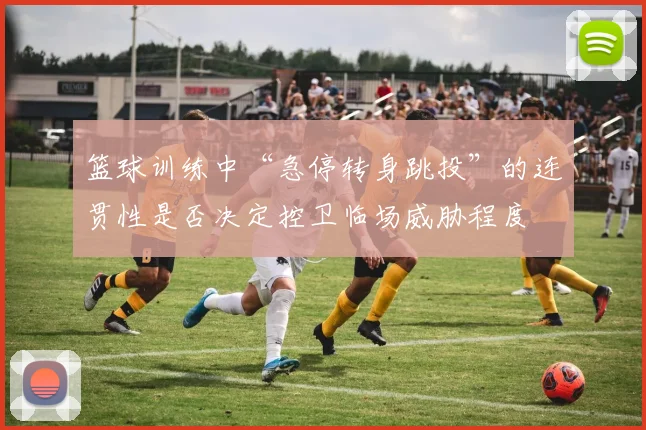 篮球训练中“急停转身跳投”的连贯性是否决定控卫临场威胁程度