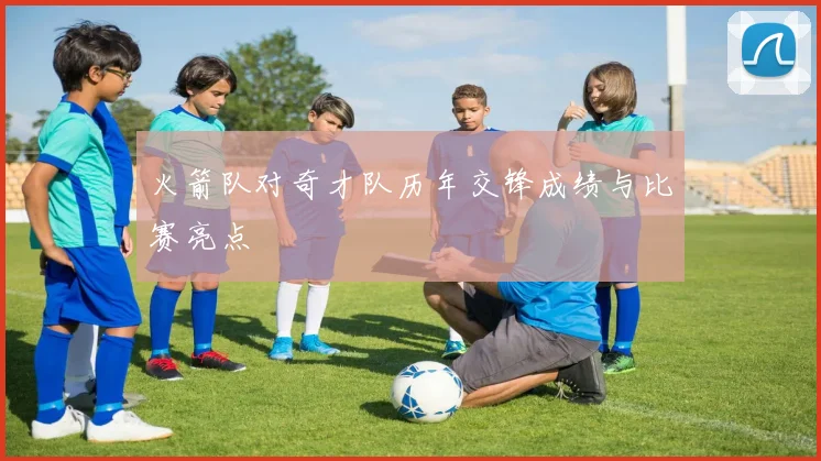 火箭队对奇才队历年交锋成绩与比赛亮点