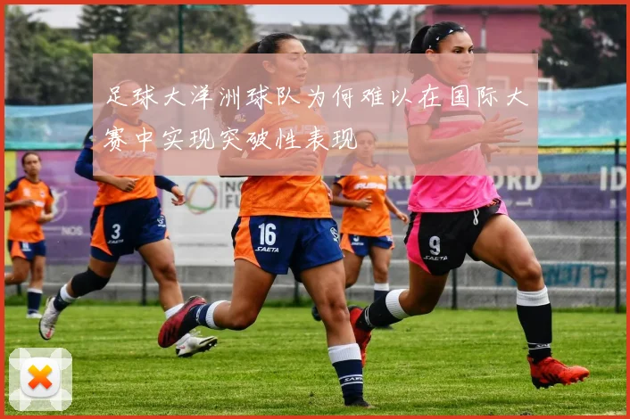 足球大洋洲球队为何难以在国际大赛中实现突破性表现