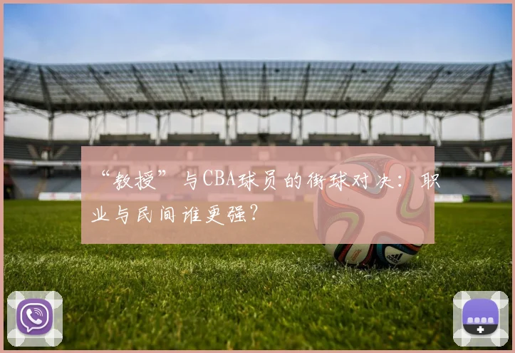 “教授”与CBA球员的街球对决：职业与民间谁更强？