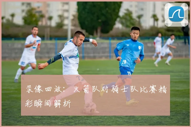 录像回放：火箭队对骑士队比赛精彩瞬间解析